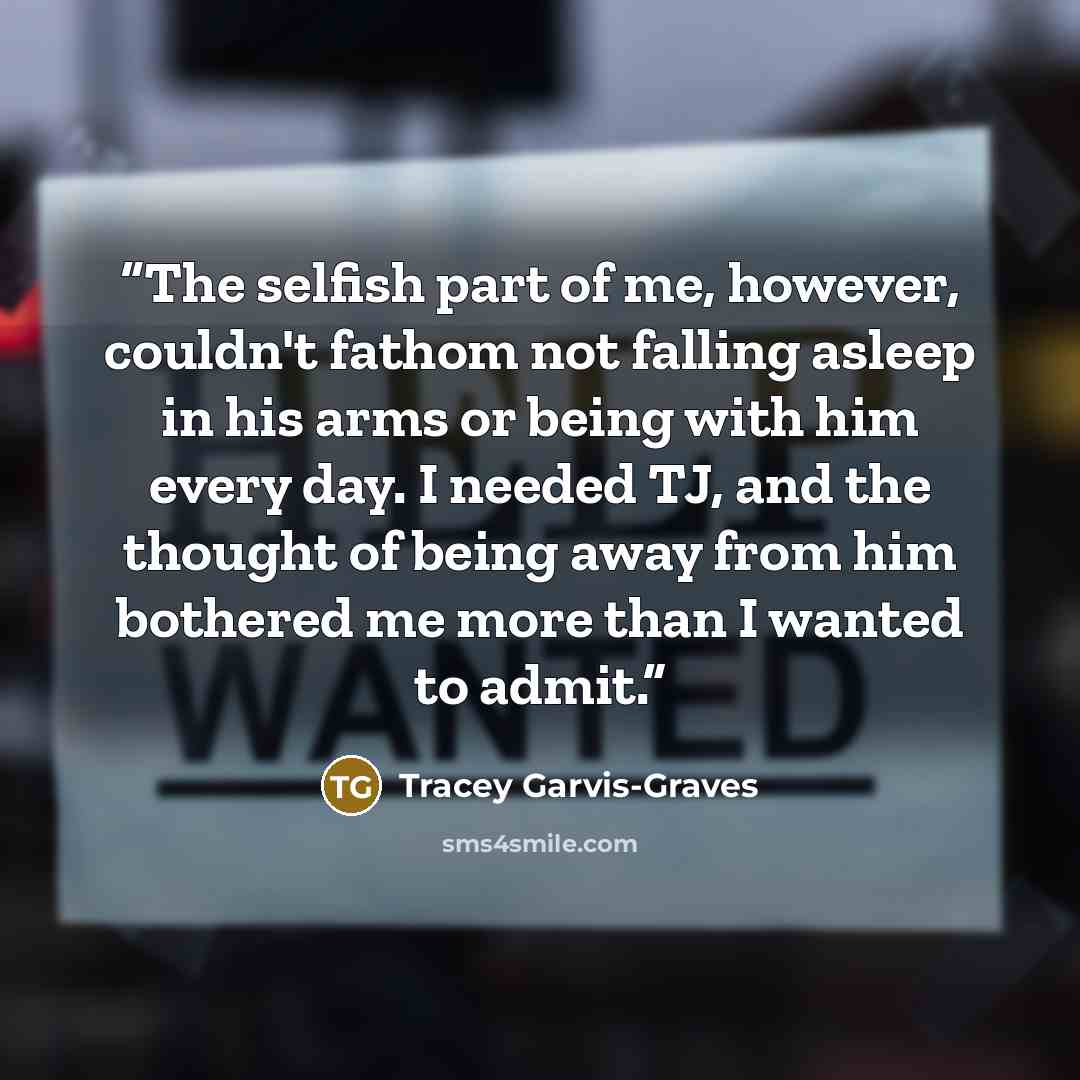 “The selfish part of me, however, couldn't fathom not falling asleep in his arms or being with him every day. I needed TJ, and the thought of being away from him bothered me more than I wanted to admit.” quote by Tracey Garvis-Graves