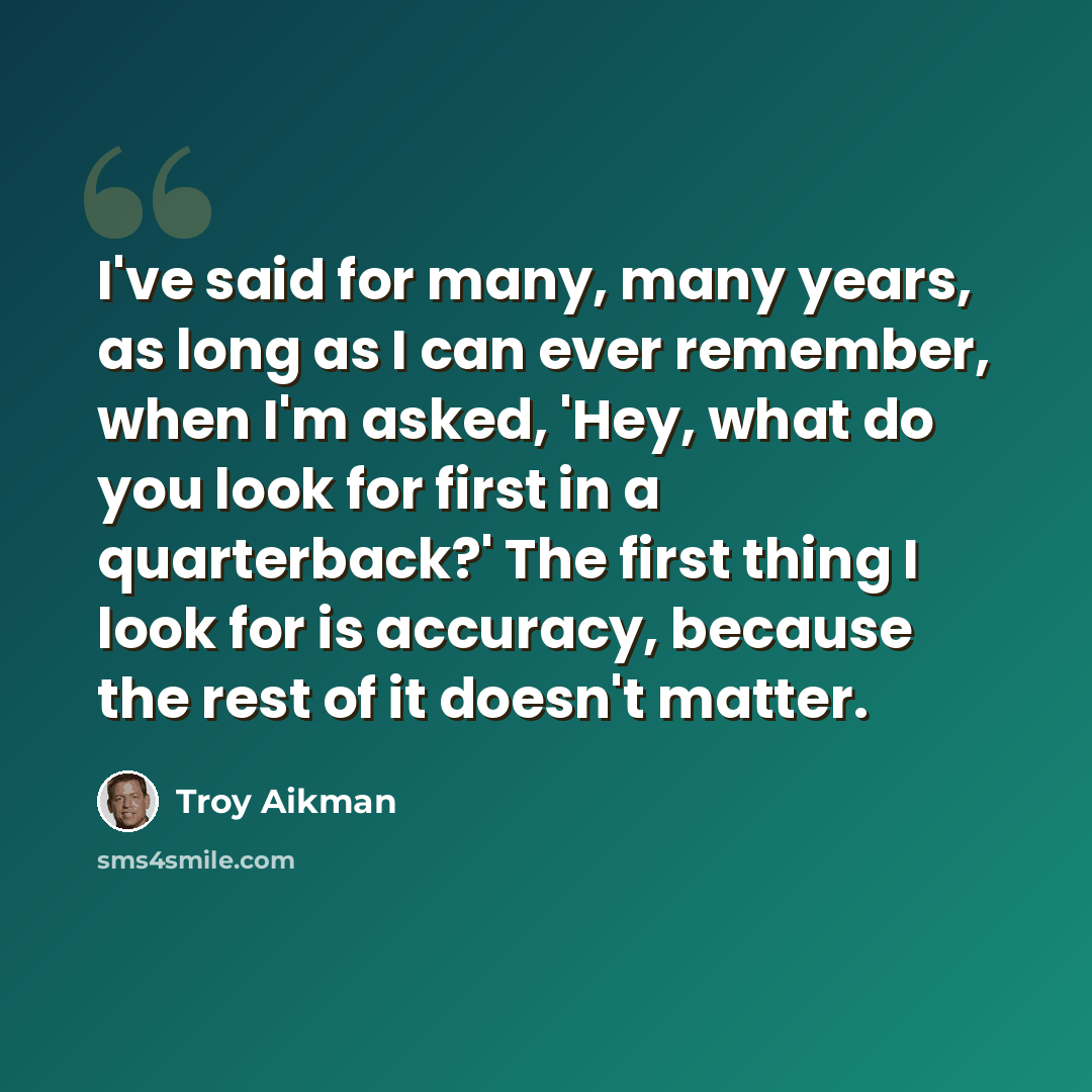 “I've said for many, many years, as long as I can ever remember, when I'm asked, 'Hey, what do you look for first in a quarterback?' The first thing I look for is accuracy, because the rest of it doesn't matter.” quote by Troy Aikman