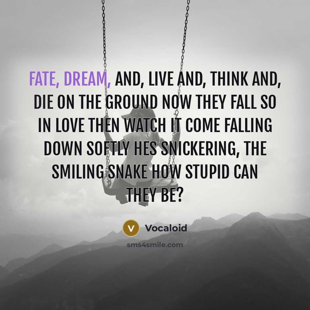 “Fate, dream, and, live and, think and, die on the ground now They fall so in love then watch it come falling down Softly hes snickering, the smiling snake How stupid can they be?” quote by Vocaloid