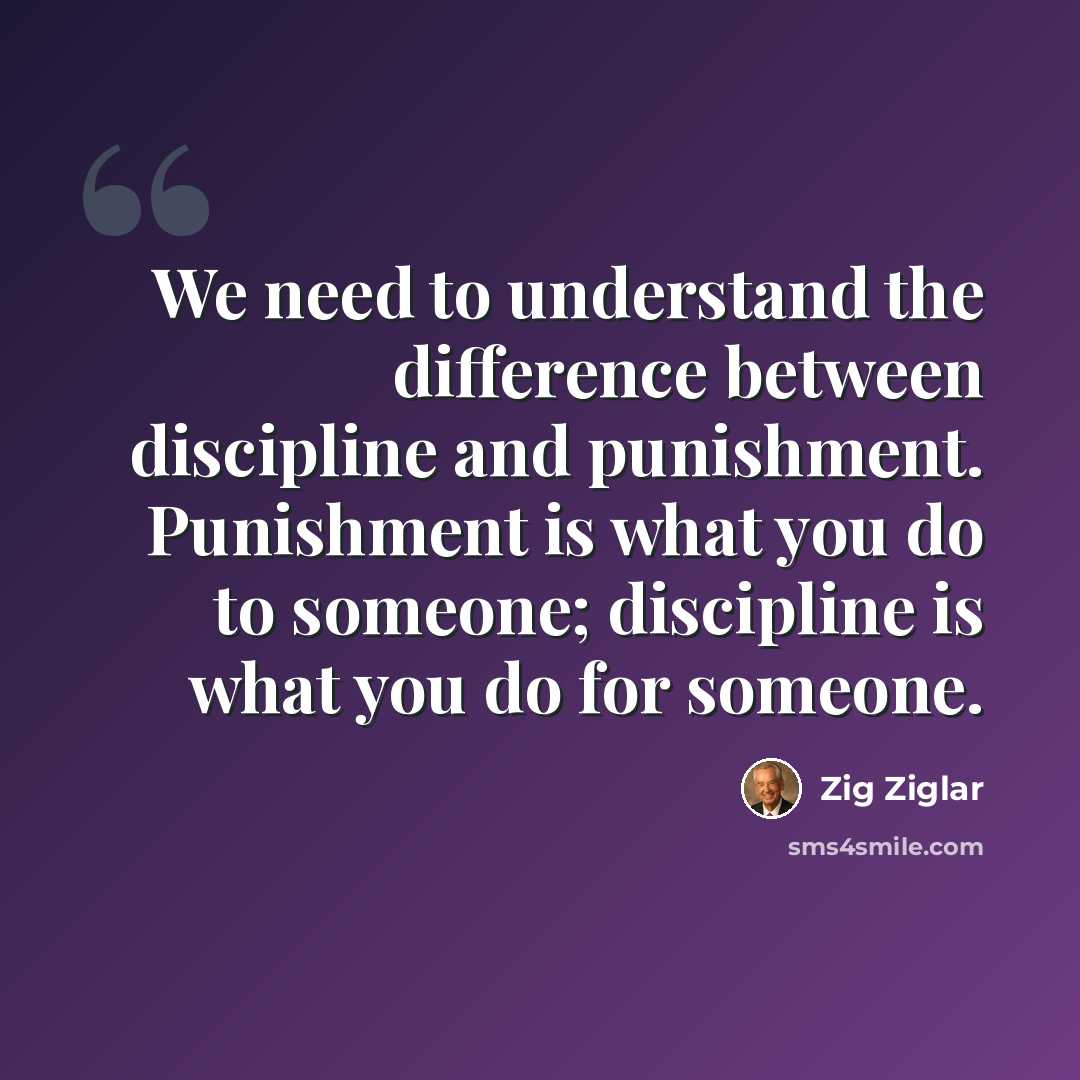 “We need to understand the difference between discipline and punishment. Punishment is what you do to someone; discipline is what you do for someone.” quote by Zig Ziglar