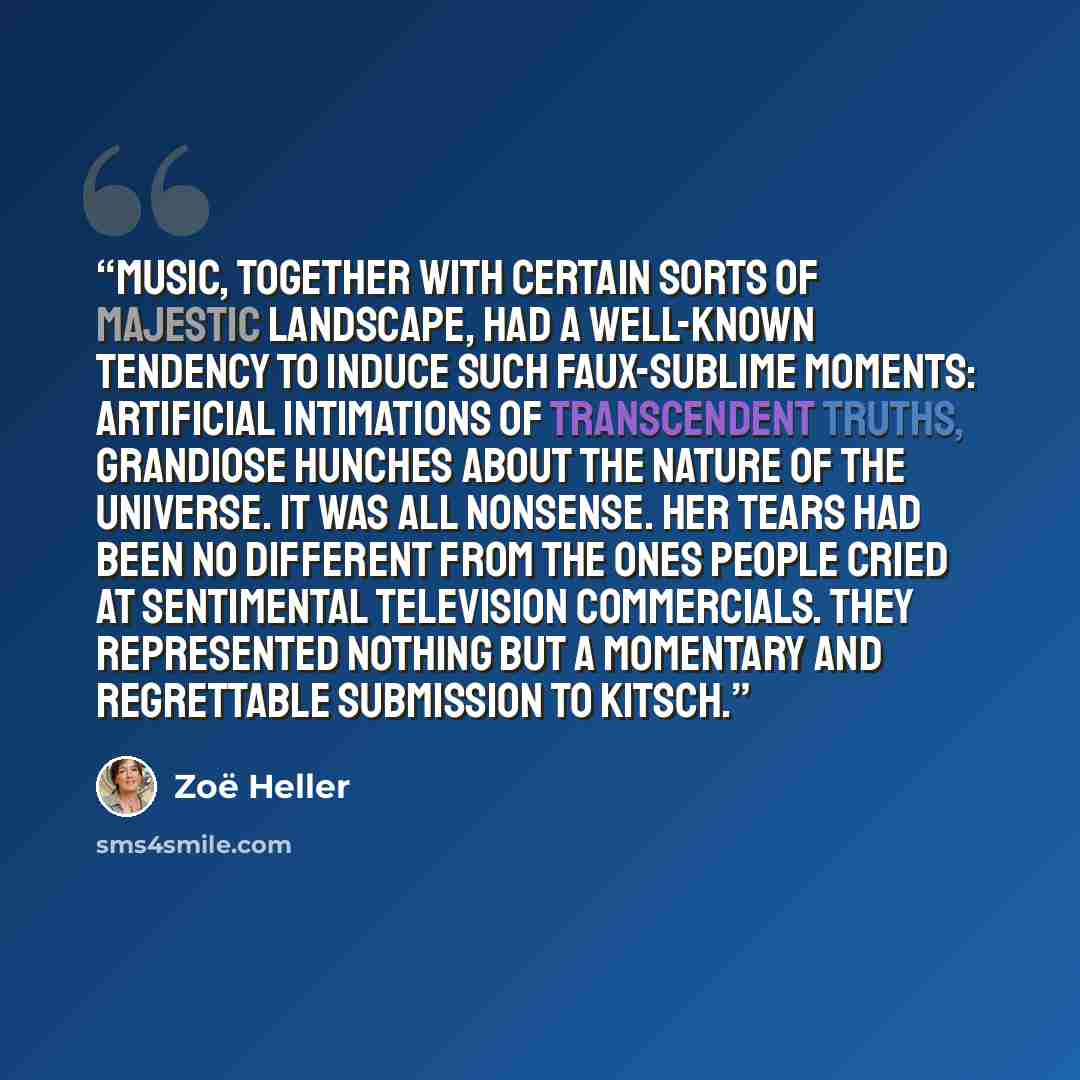 “Music, together with certain sorts of majestic landscape, had a well-known tendency to induce such faux-sublime moments: artificial intimations of transcendent truths, grandiose hunches about the nature of the universe. It was all nonsense. Her tears had been no different from the ones people…” quote by Zoe Heller