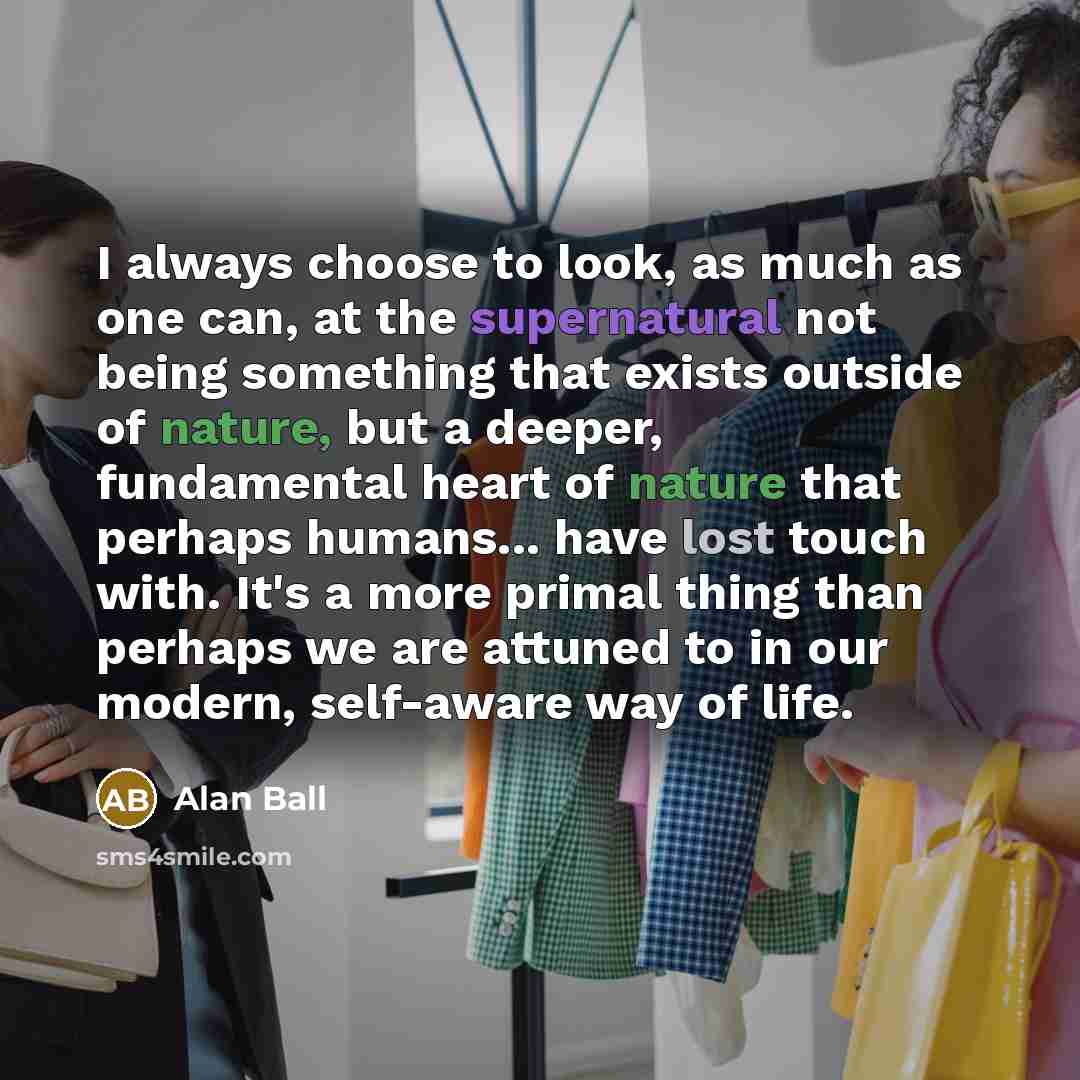 “I always choose to look, as much as one can, at the supernatural not being something that exists outside of nature, but a deeper, fundamental heart of nature that perhaps humans... have lost touch with. It's a more primal thing than perhaps we are attuned to in our modern, self-aware way of life.” quote by Alan Ball