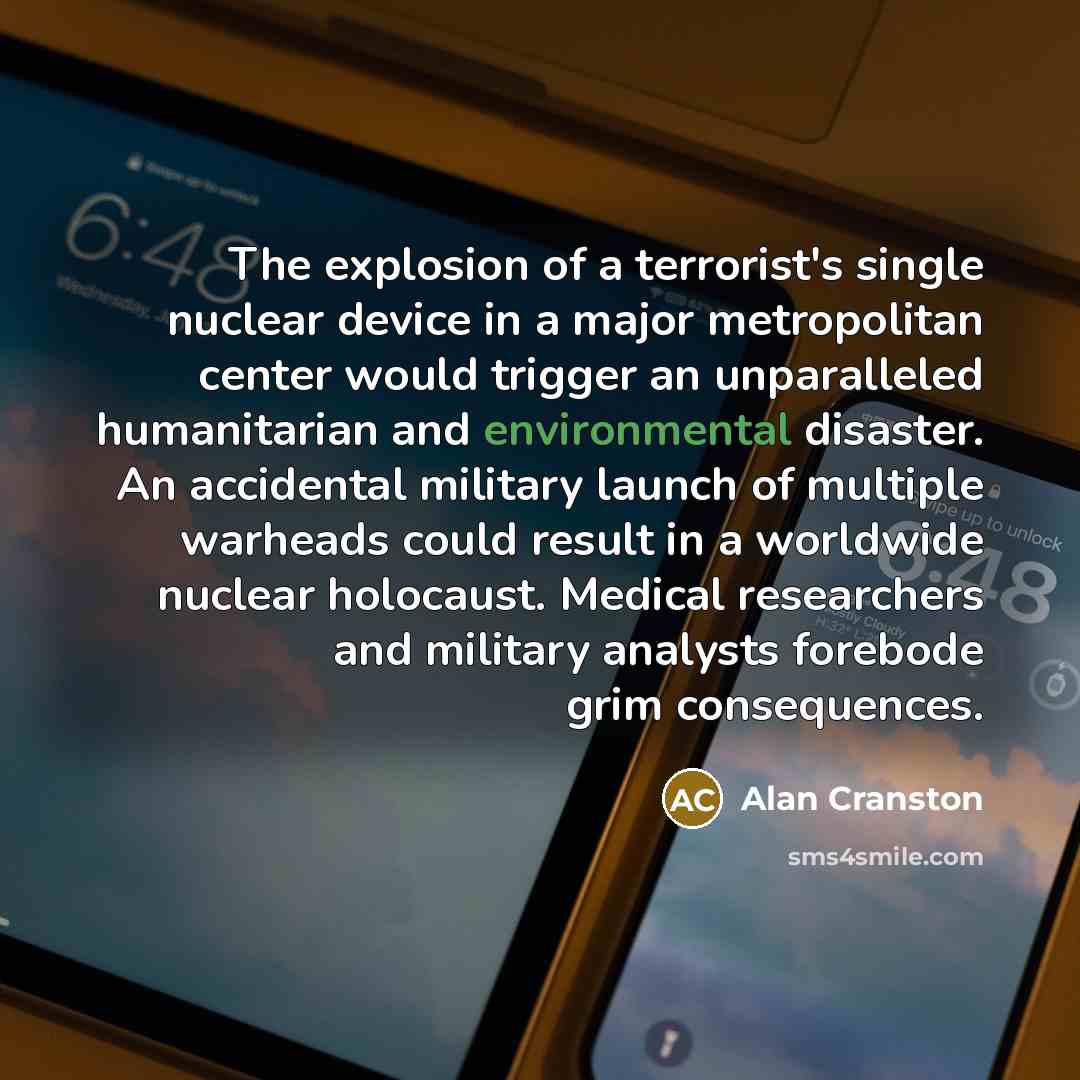 “The explosion of a terrorist's single nuclear device in a major metropolitan center would trigger an unparalleled humanitarian and environmental disaster. An accidental military launch of multiple warheads could result in a worldwide nuclear holocaust. Medical researchers and military analysts…” quote by Alan Cranston