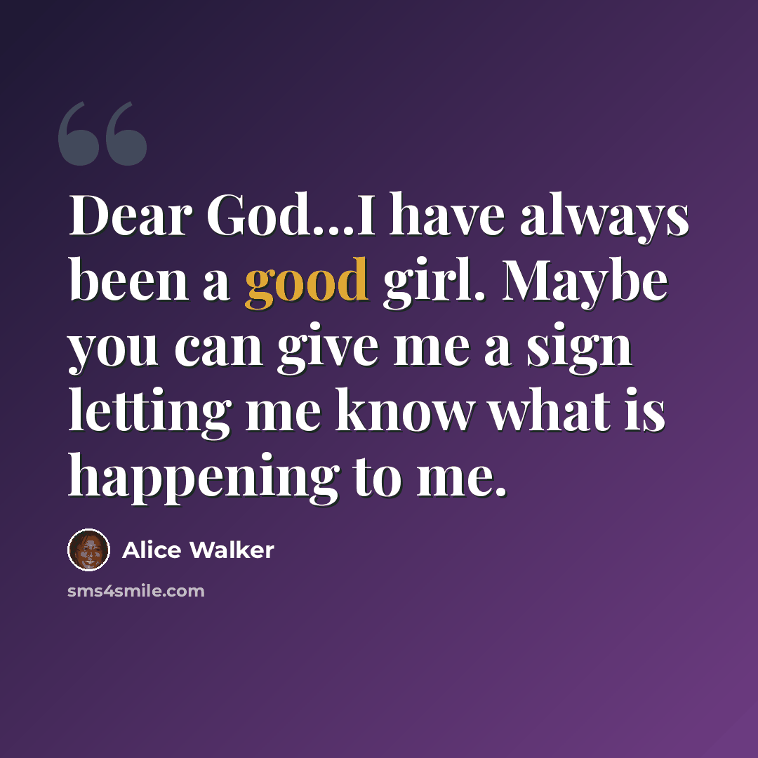 “Dear God...I have always been a good girl. Maybe you can give me a sign letting me know what is happening to me.” quote by Alice Walker