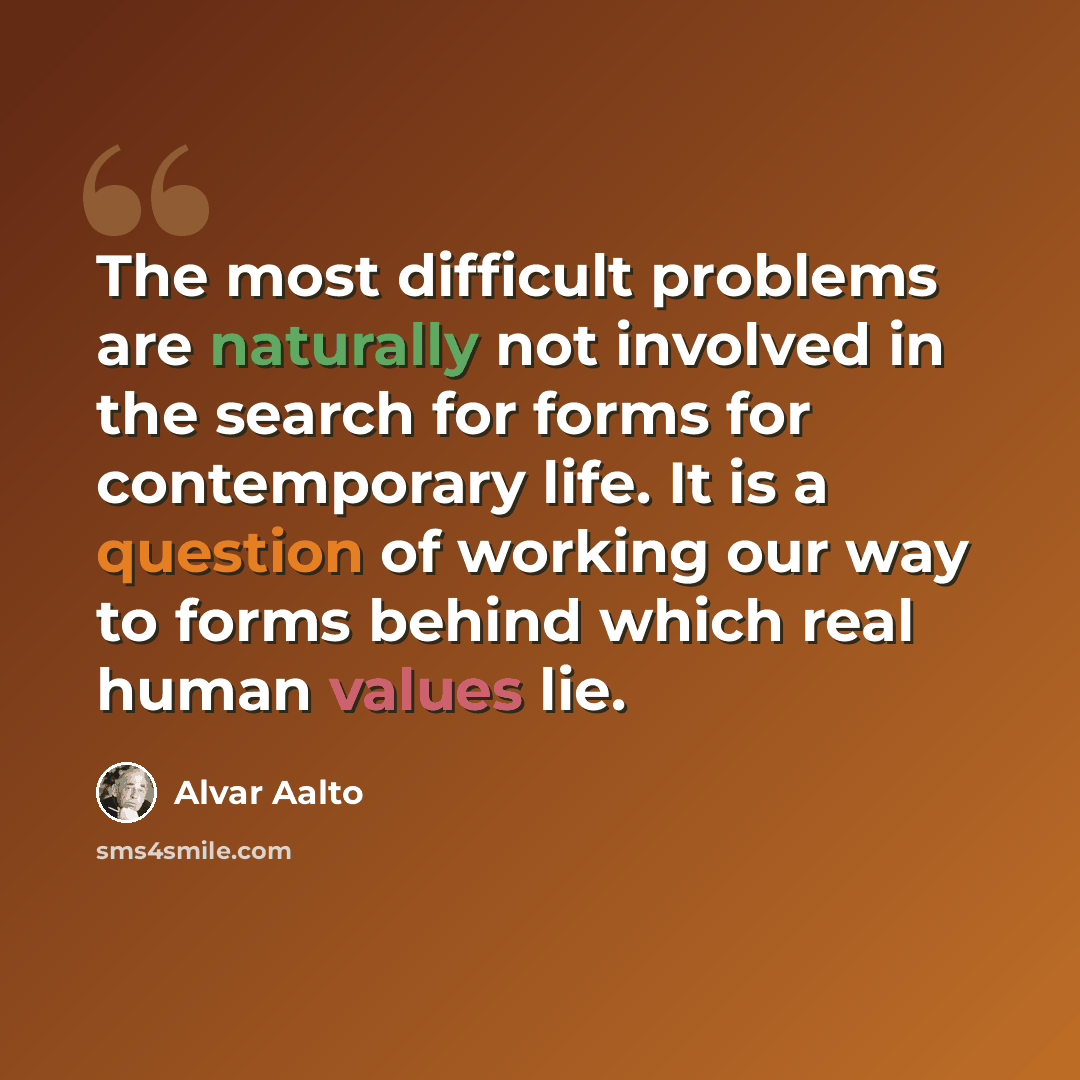 “The most difficult problems are naturally not involved in the search for forms for contemporary life. It is a question of working our way to forms behind which real human values lie.” quote by Alvar Aalto