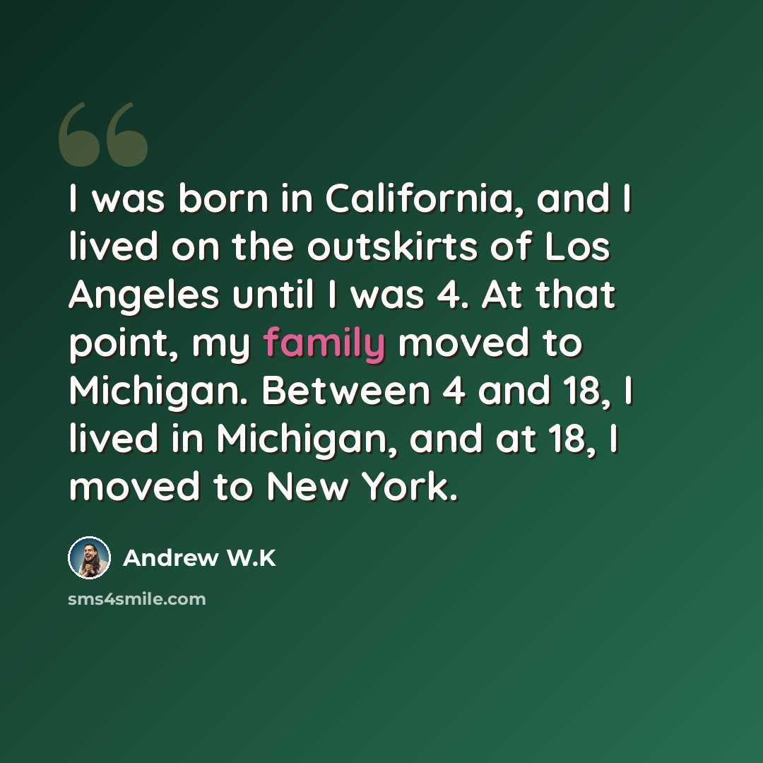 “I was born in California, and I lived on the outskirts of Los Angeles until I was 4. At that point, my family moved to Michigan. Between 4 and 18, I lived in Michigan, and at 18, I moved to New York.” quote by Andrew W.K