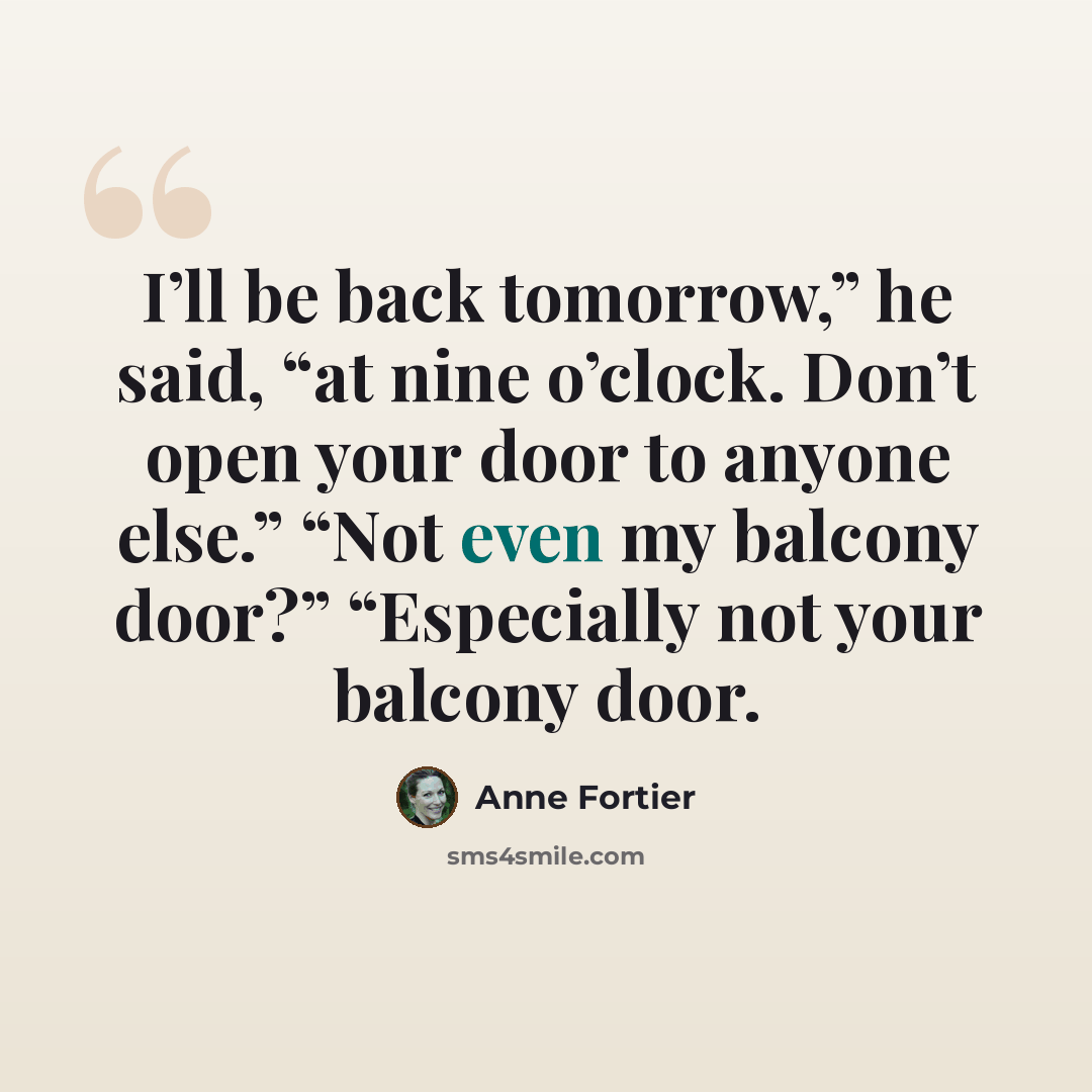 “I’ll be back tomorrow,” he said, “at nine o’clock. Don’t open your door to anyone else.” “Not even my balcony door?” “Especially not your balcony door.” quote by Anne Fortier