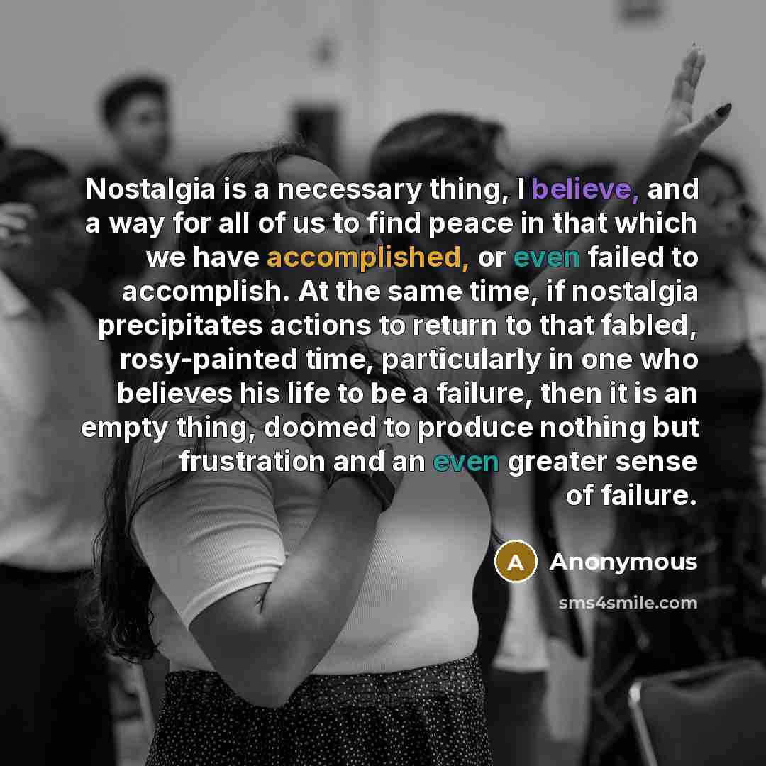 “Nostalgia is a necessary thing, I believe, and a way for all of us to find peace in that which we have accomplished, or even failed to accomplish. At the same time, if nostalgia precipitates actions to return to that fabled, rosy-painted time, particularly in one who believes his life to be a…” quote by Anonymous
