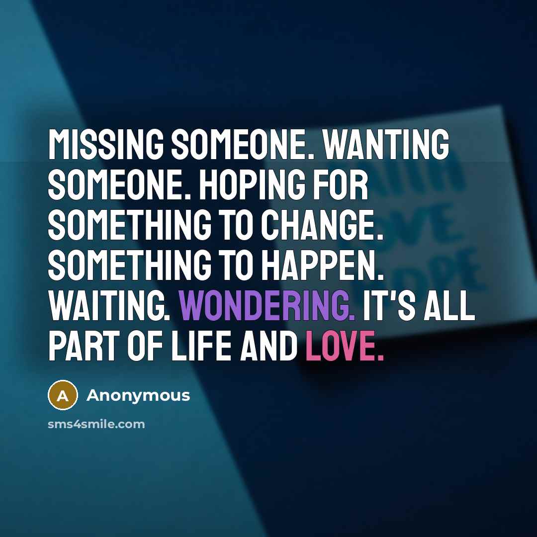 “Missing someone. Wanting someone. Hoping for something to change. Something to happen. Waiting. Wondering. It's all part of life and love.” quote by Anonymous