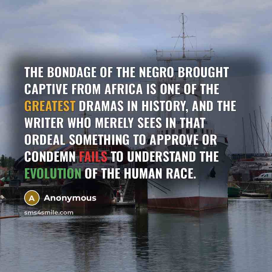 “The bondage of the Negro brought captive from Africa is one of the greatest dramas in history, and the writer who merely sees in that ordeal something to approve or condemn fails to understand the evolution of the human race.” quote by Anonymous