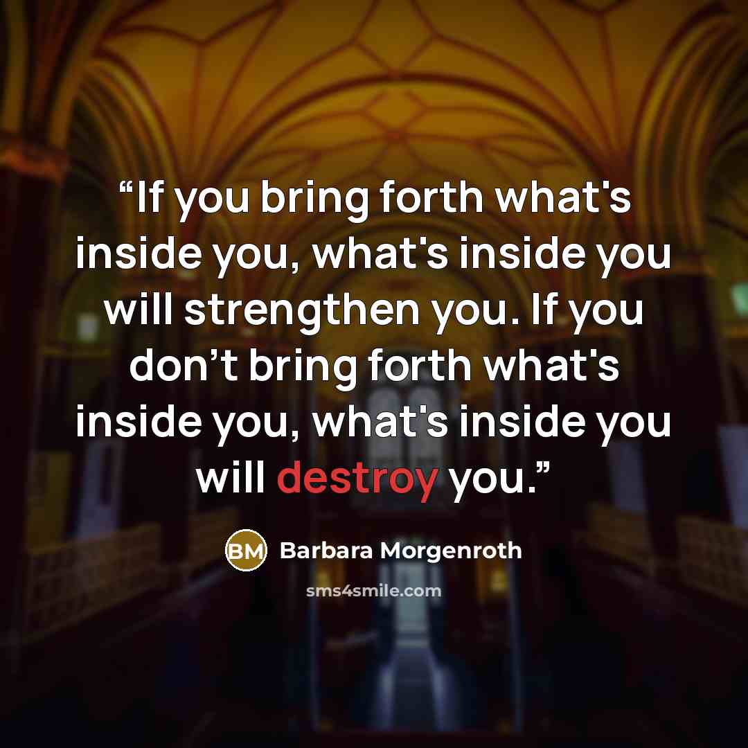 “If you bring forth what's inside you, what's inside you will strengthen you. If you don't bring forth what's inside you, what's inside you will destroy you.” quote by Barbara Morgenroth