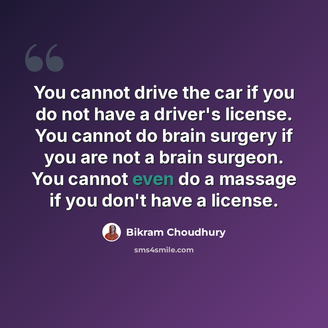 “You cannot drive the car if you do not have a driver's license. You cannot do brain surgery if you are not a brain surgeon. You cannot even do a massage if you don't have a license.” quote by Bikram Choudhury