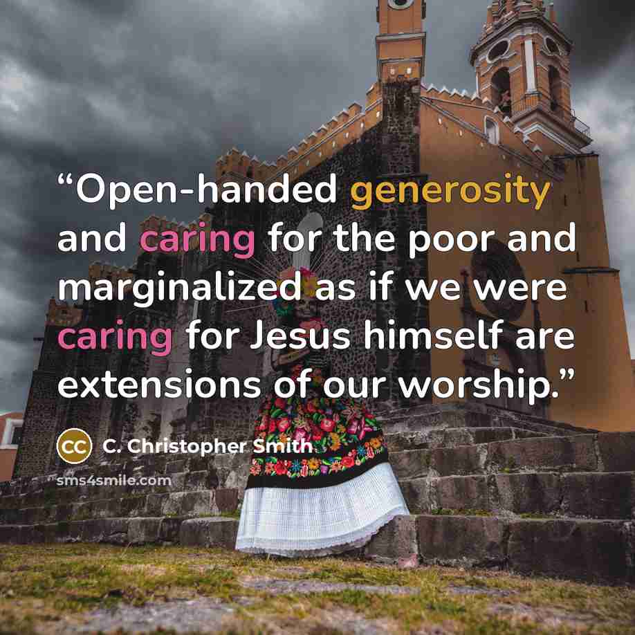 “Open-handed generosity and caring for the poor and marginalized as if we were caring for Jesus himself are extensions of our worship.” quote by C. Christopher Smith
