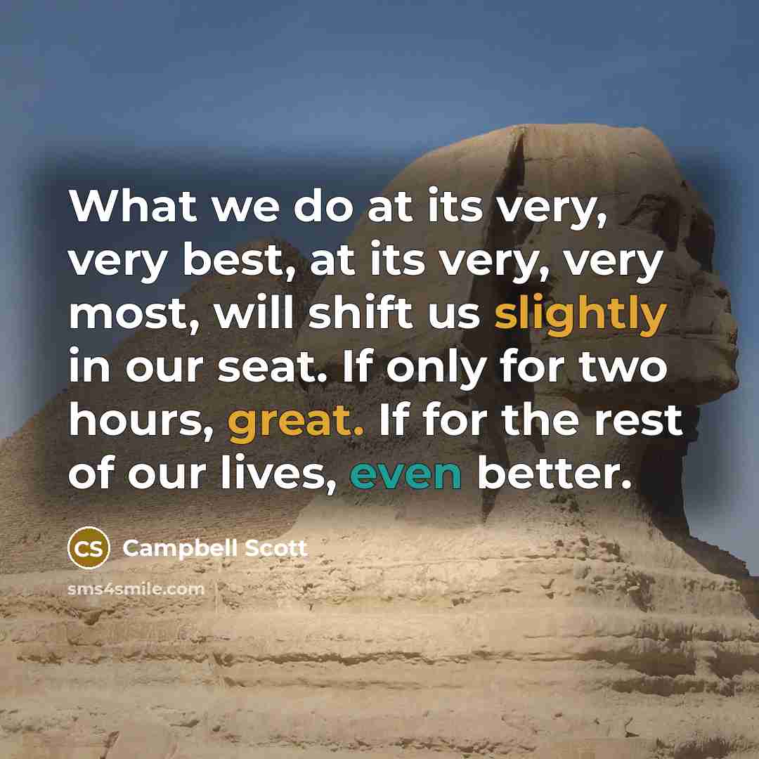 “What we do at its very, very best, at its very, very most, will shift us slightly in our seat. If only for two hours, great. If for the rest of our lives, even better.” quote by Campbell Scott
