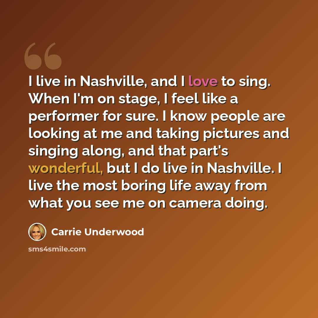 “I live in Nashville, and I love to sing. When I'm on stage, I feel like a performer for sure. I know people are looking at me and taking pictures and singing along, and that part's wonderful, but I do live in Nashville. I live the most boring life away from what you see me on camera doing.” quote by Carrie Underwood
