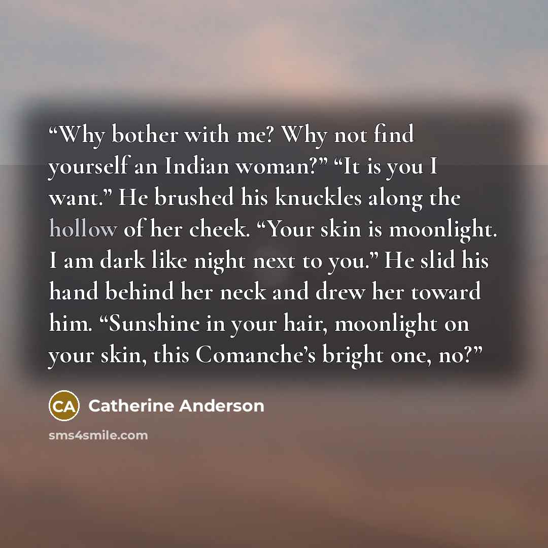 “Why bother with me? Why not find yourself an Indian woman?” “It is you I want.” He brushed his knuckles along the hollow of her cheek. “Your skin is moonlight. I am dark like night next to you.” He slid his hand behind her neck and drew her toward him. “Sunshine in your hair, moonlight on your…” quote by Catherine Anderson