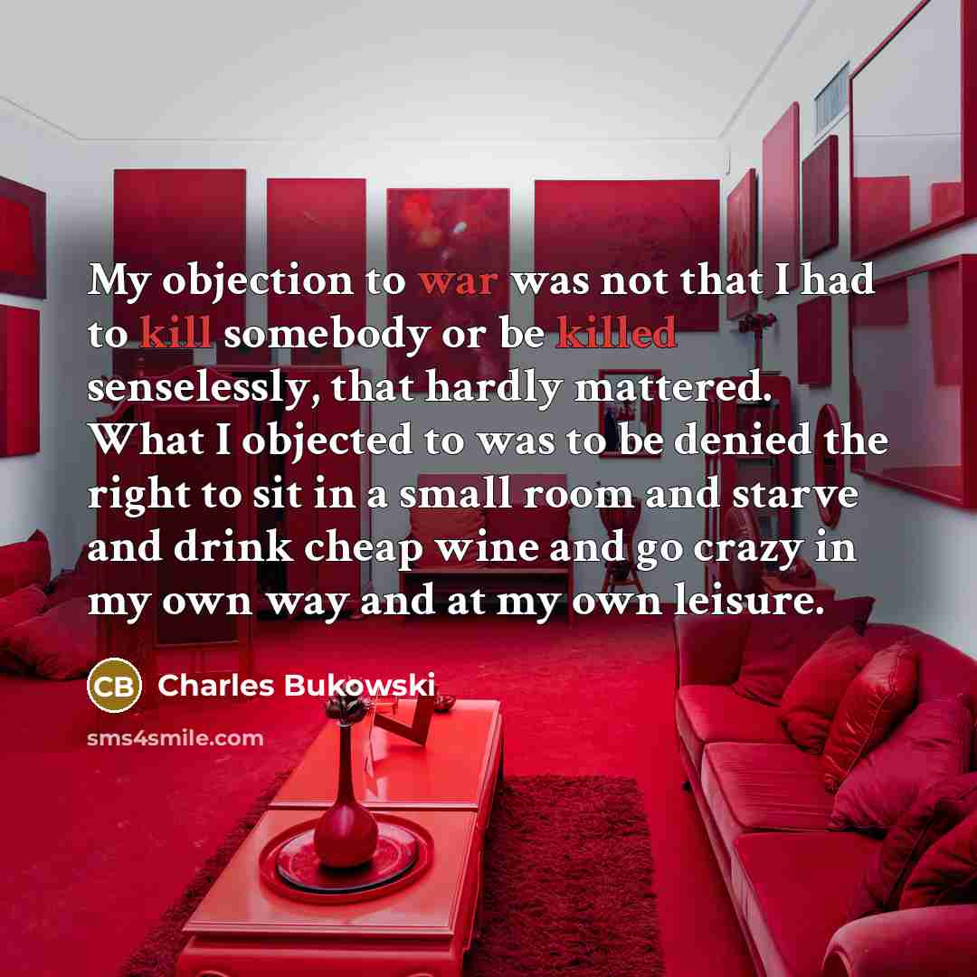 “My objection to war was not that I had to kill somebody or be killed senselessly, that hardly mattered. What I objected to was to be denied the right to sit in a small room and starve and drink cheap wine and go crazy in my own way and at my own leisure.” quote by Charles Bukowski