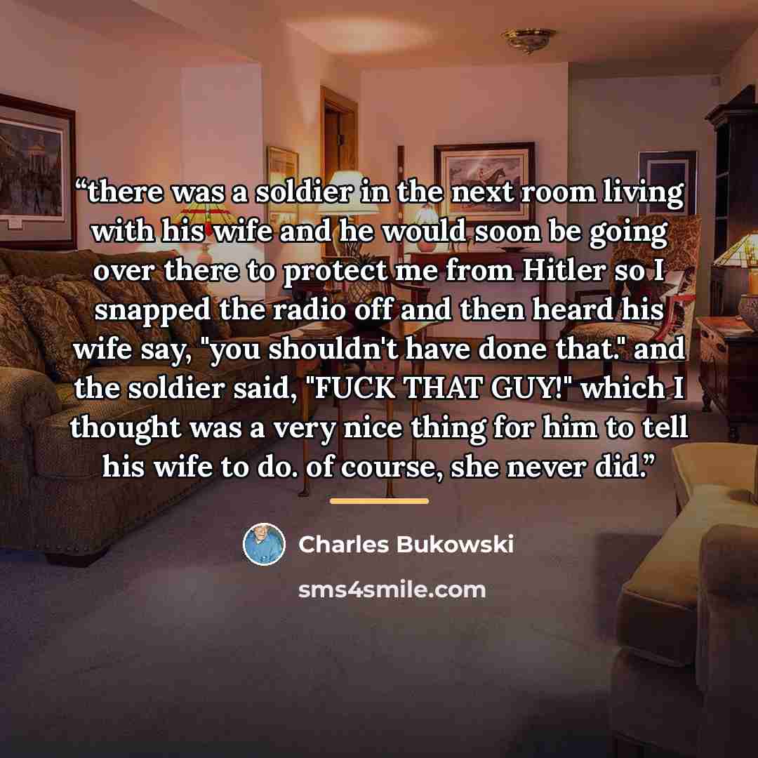 “there was a soldier in the next room living with his wife and he would soon be going over there to protect me from Hitler so I snapped the radio off and then heard his wife say, "you shouldn't have done that." and the soldier said, "FUCK THAT GUY!" which I thought was a very nice thing for him to…” quote by Charles Bukowski