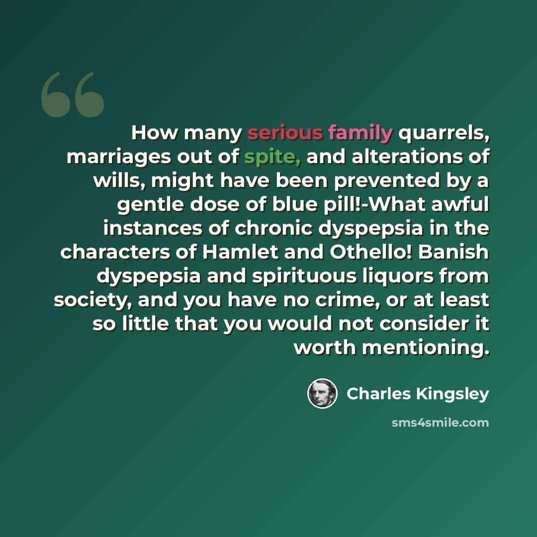 “How many serious family quarrels, marriages out of spite, and alterations of wills, might have been prevented by a gentle dose of blue pill!-What awful instances of chronic dyspepsia in the characters of Hamlet and Othello! Banish dyspepsia and spirituous liquors from society, and you have no…” quote by Charles Kingsley