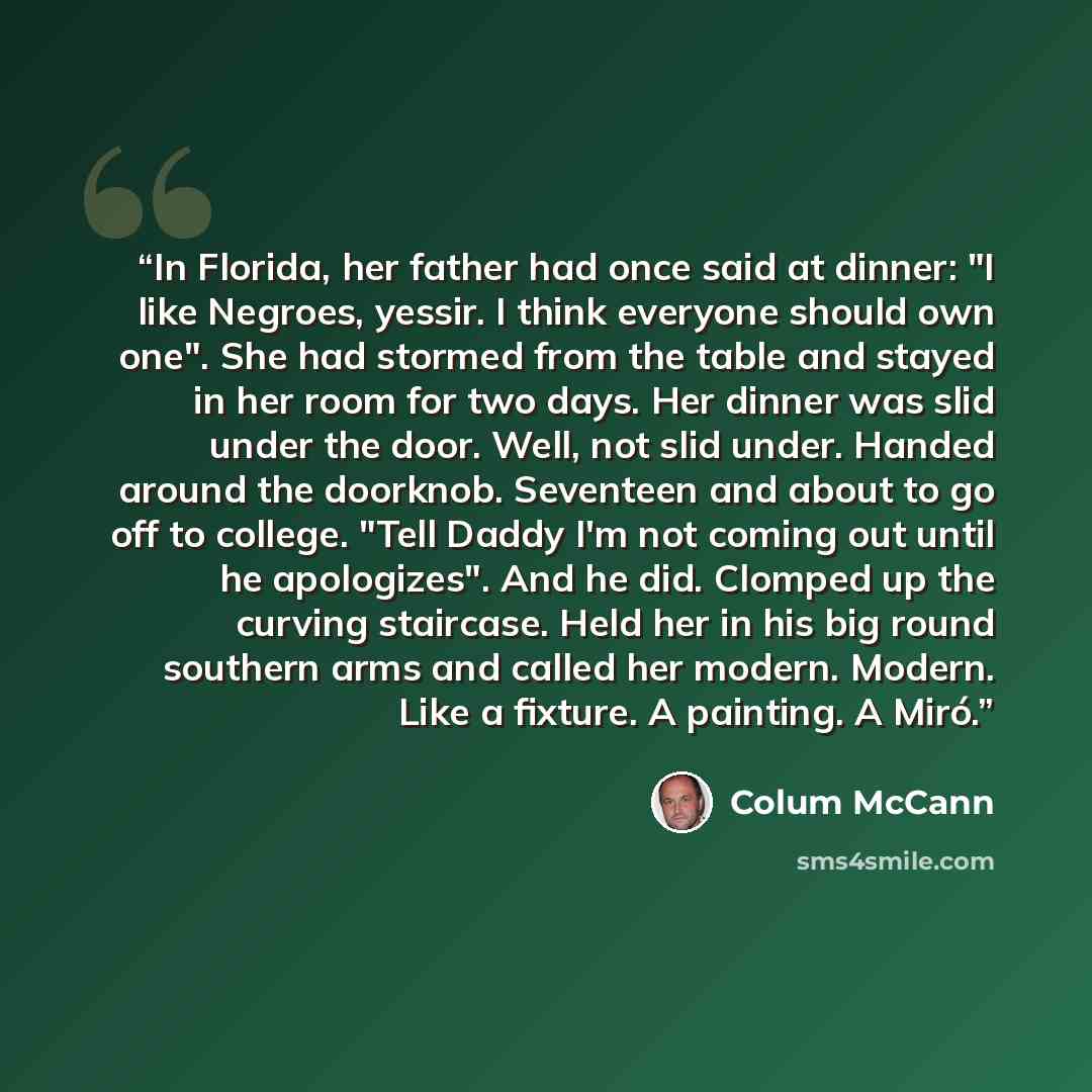 “In Florida, her father had once said at dinner: "I like Negroes, yessir. I think everyone should own one". She had stormed from the table and stayed in her room for two days. Her dinner was slid under the door. Well, not slid under. Handed around the doorknob. Seventeen and about to go off to…” quote by Colum McCann