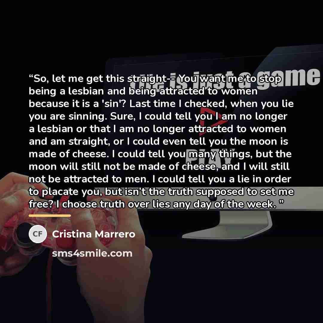 “So, let me get this straight-- You want me to stop being a lesbian and being attracted to women because it is a 'sin'? Last time I checked, when you lie you are sinning. Sure, I could tell you I am no longer a lesbian or that I am no longer attracted to women and am straight, or I could even tell…” quote by Cristina Marrero