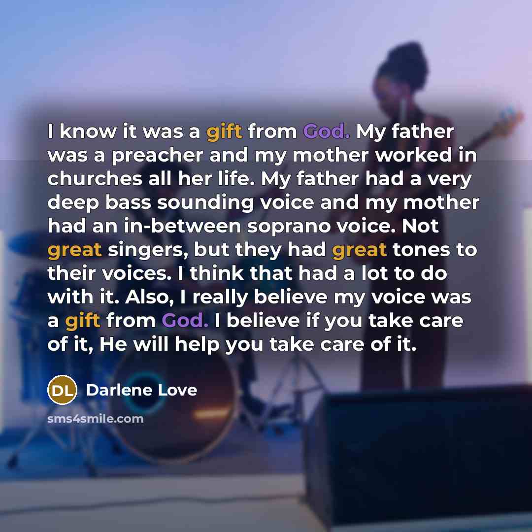 “I know it was a gift from God. My father was a preacher and my mother worked in churches all her life. My father had a very deep bass sounding voice and my mother had an in-between soprano voice. Not great singers, but they had great tones to their voices. I think that had a lot to do with it…” quote by Darlene Love
