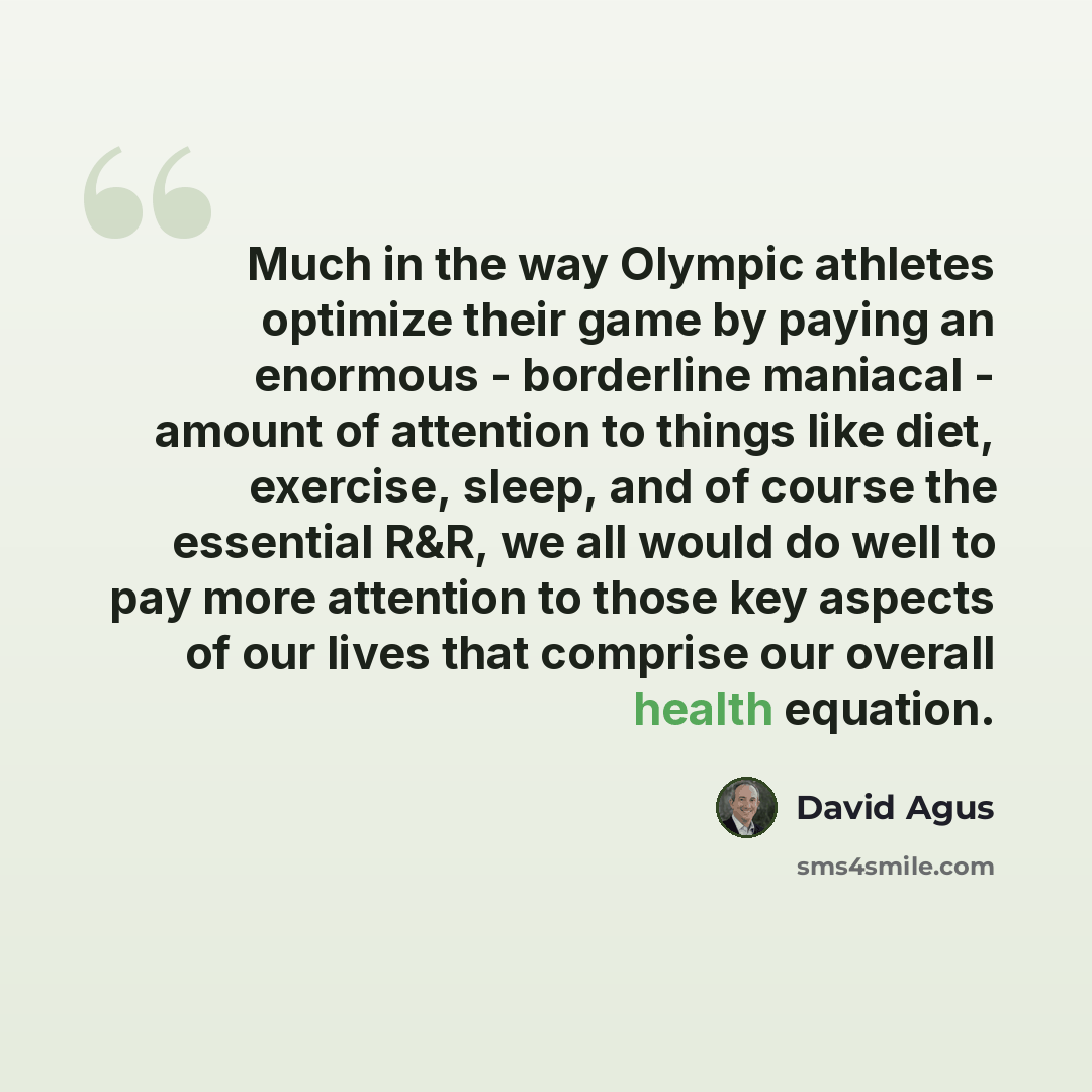 “Much in the way Olympic athletes optimize their game by paying an enormous - borderline maniacal - amount of attention to things like diet, exercise, sleep, and of course the essential R&R, we all would do well to pay more attention to those key aspects of our lives that comprise our overall…” quote by David Agus