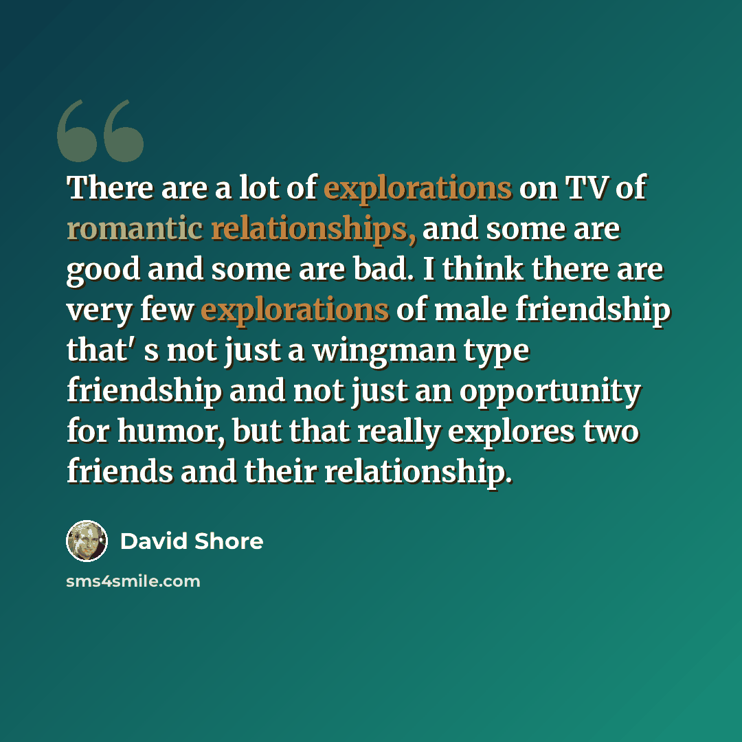 “There are a lot of explorations on TV of romantic relationships, and some are good and some are bad. I think there are very few explorations of male friendship that' s not just a wingman type friendship and not just an opportunity for humor, but that really explores two friends and their…” quote by David Shore