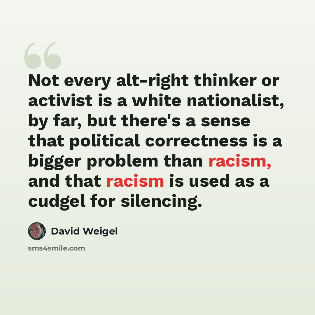 “Not every alt-right thinker or activist is a white nationalist, by far, but there's a sense that political correctness is a bigger problem than racism, and that racism is used as a cudgel for silencing.” quote by David Weigel