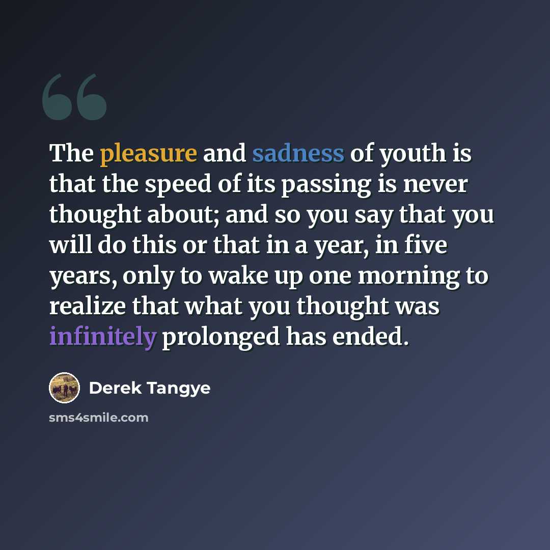 “The pleasure and sadness of youth is that the speed of its passing is never thought about; and so you say that you will do this or that in a year, in five years, only to wake up one morning to realize that what you thought was infinitely prolonged has ended.” quote by Derek Tangye