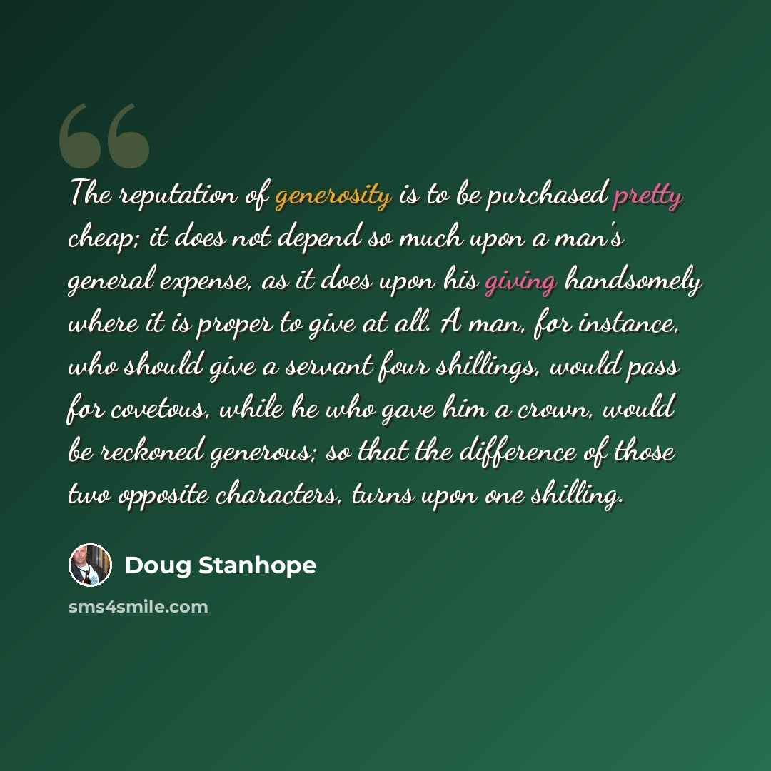 “The reputation of generosity is to be purchased pretty cheap; it does not depend so much upon a man's general expense, as it does upon his giving handsomely where it is proper to give at all. A man, for instance, who should give a servant four shillings, would pass for covetous, while he who gave…” quote by Doug Stanhope