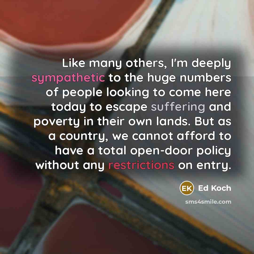 “Like many others, I'm deeply sympathetic to the huge numbers of people looking to come here today to escape suffering and poverty in their own lands. But as a country, we cannot afford to have a total open-door policy without any restrictions on entry.” quote by Ed Koch