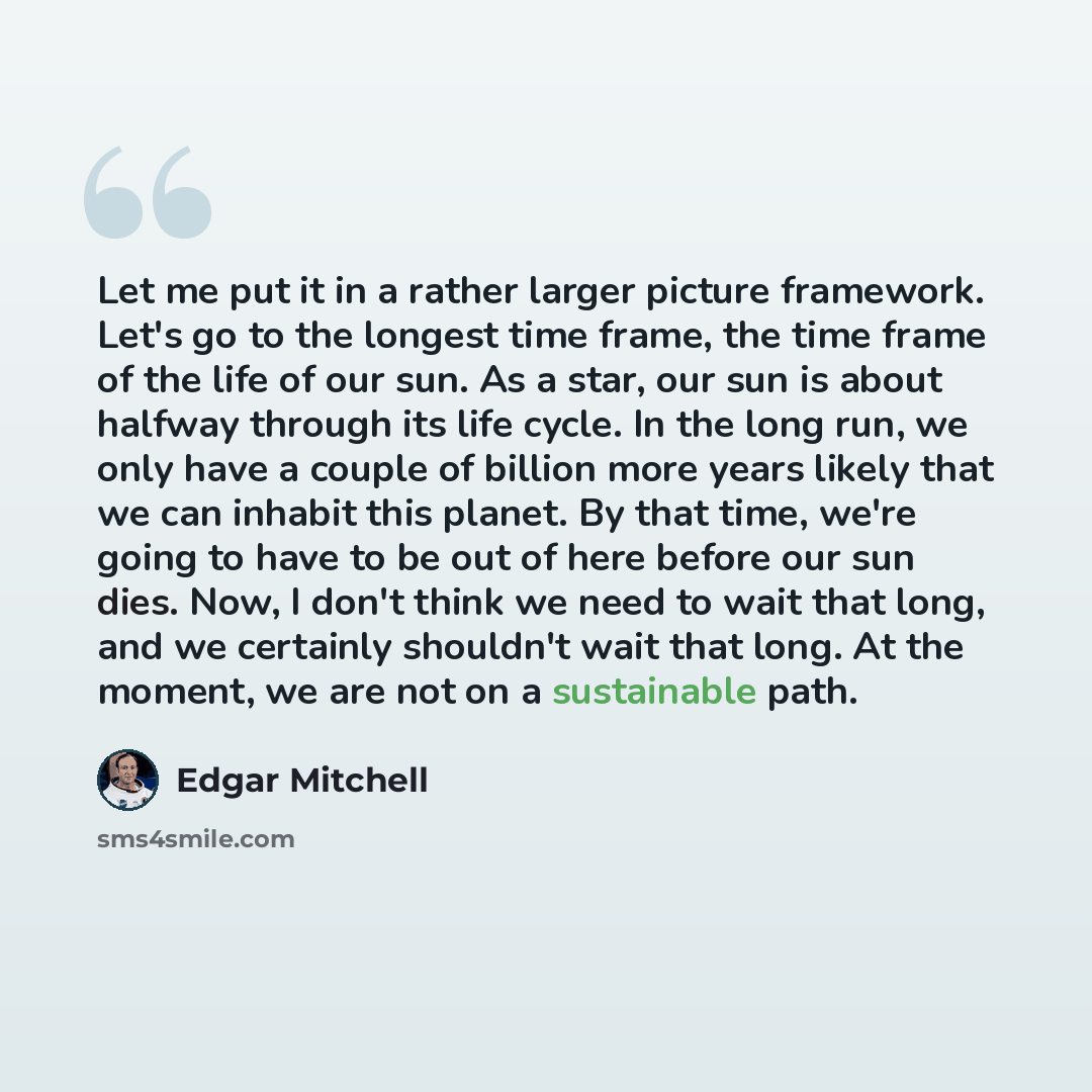 “Let me put it in a rather larger picture framework. Let's go to the longest time frame, the time frame of the life of our sun. As a star, our sun is about halfway through its life cycle. In the long run, we only have a couple of billion more years likely that we can inhabit this planet. By that…” quote by Edgar Mitchell