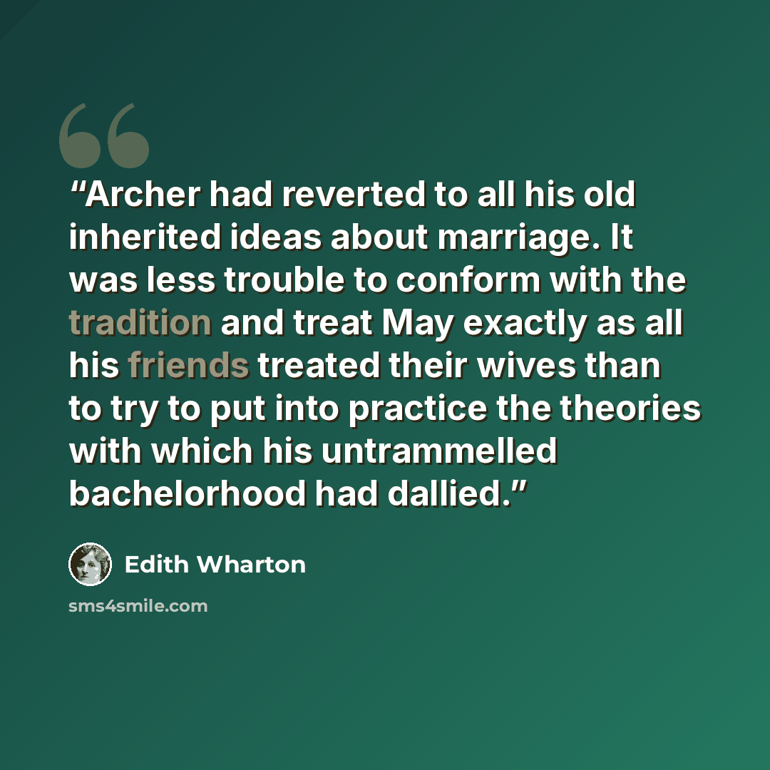 “Archer had reverted to all his old inherited ideas about marriage. It was less trouble to conform with the tradition and treat May exactly as all his friends treated their wives than to try to put into practice the theories with which his untrammelled bachelorhood had dallied.” quote by Edith Wharton