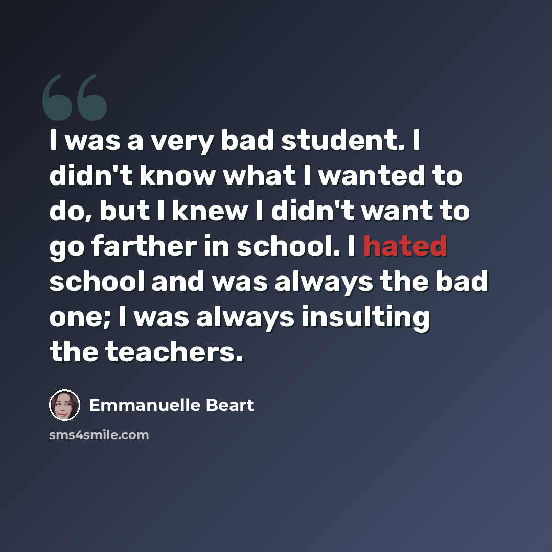 “I was a very bad student. I didn't know what I wanted to do, but I knew I didn't want to go farther in school. I hated school and was always the bad one; I was always insulting the teachers.” quote by Emmanuelle Beart