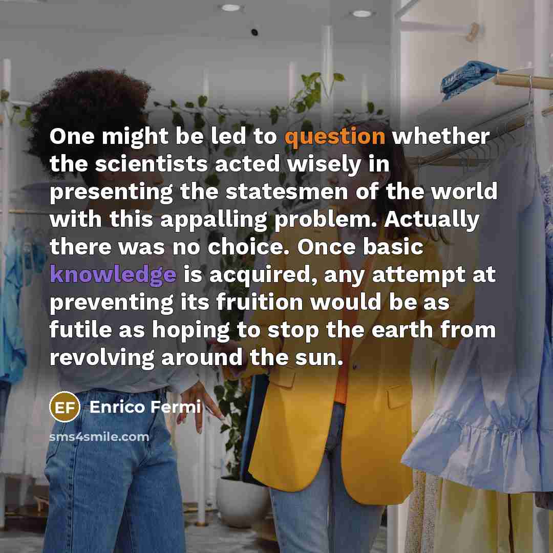 “One might be led to question whether the scientists acted wisely in presenting the statesmen of the world with this appalling problem. Actually there was no choice. Once basic knowledge is acquired, any attempt at preventing its fruition would be as futile as hoping to stop the earth from…” quote by Enrico Fermi