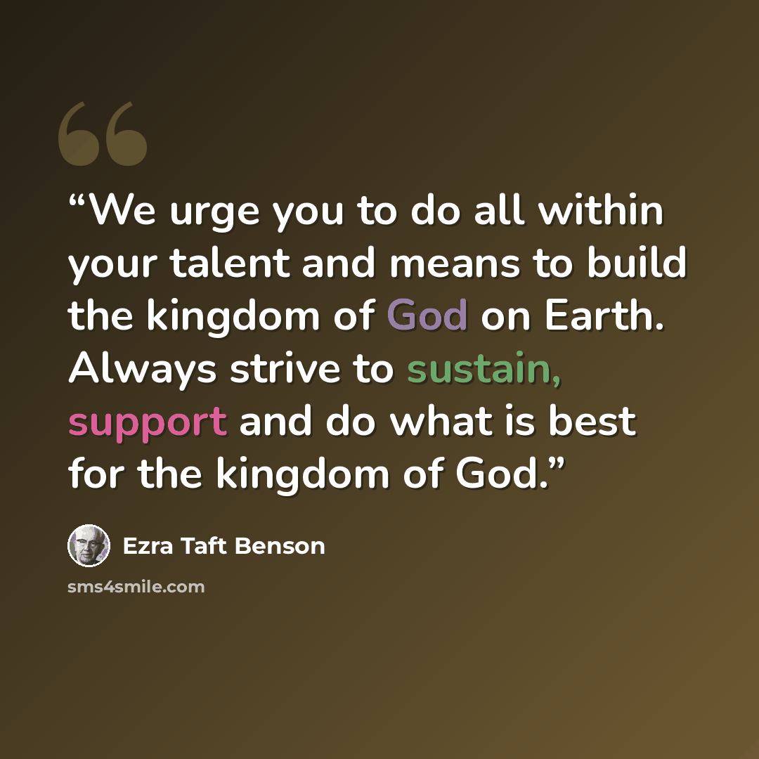 “We urge you to do all within your talent and means to build the kingdom of God on Earth. Always strive to sustain, support and do what is best for the kingdom of God.” quote by Ezra Taft Benson