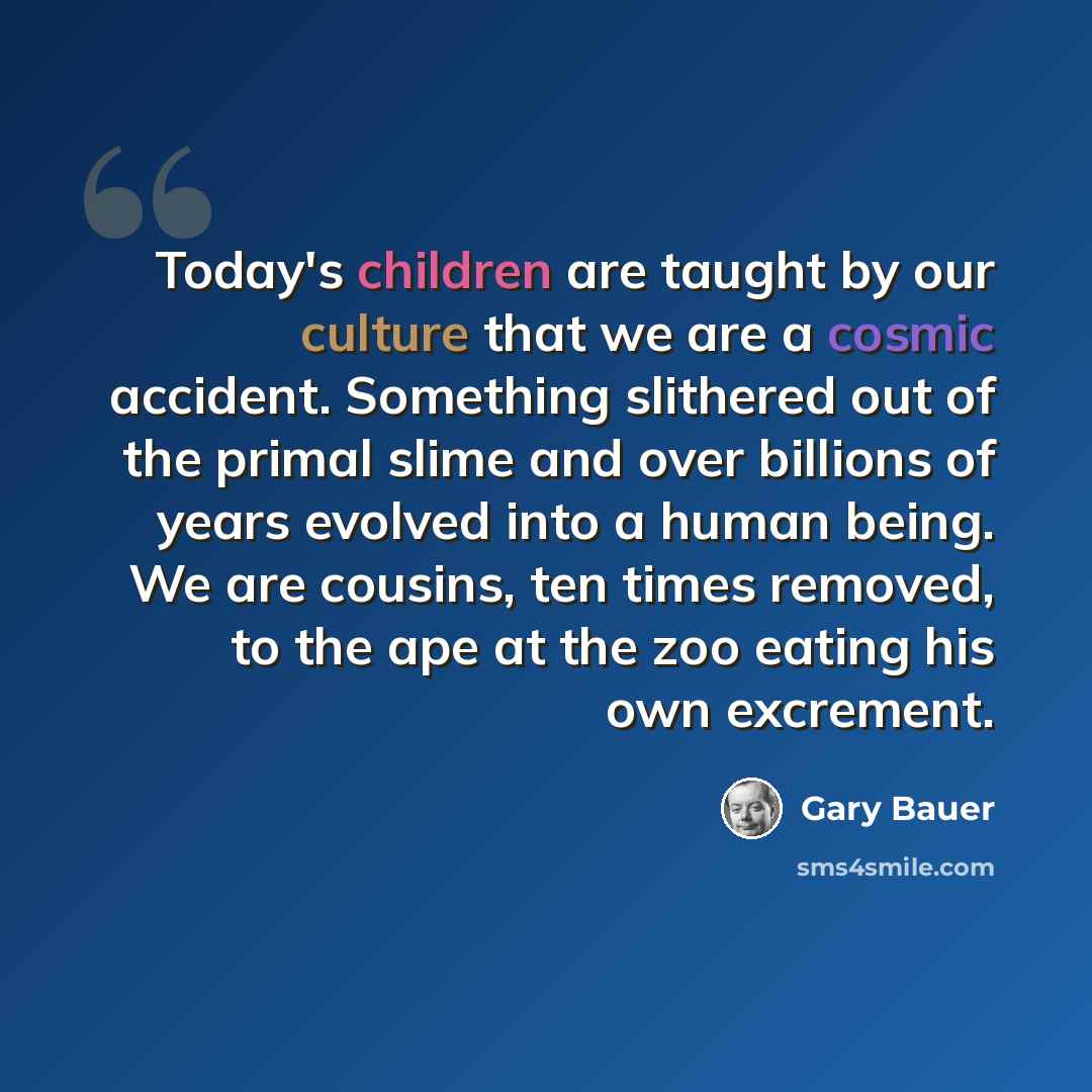 “Today's children are taught by our culture that we are a cosmic accident. Something slithered out of the primal slime and over billions of years evolved into a human being. We are cousins, ten times removed, to the ape at the zoo eating his own excrement.” quote by Gary Bauer