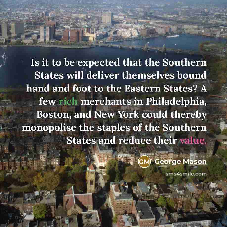“Is it to be expected that the Southern States will deliver themselves bound hand and foot to the Eastern States? A few rich merchants in Philadelphia, Boston, and New York could thereby monopolise the staples of the Southern States and reduce their value.” quote by George Mason