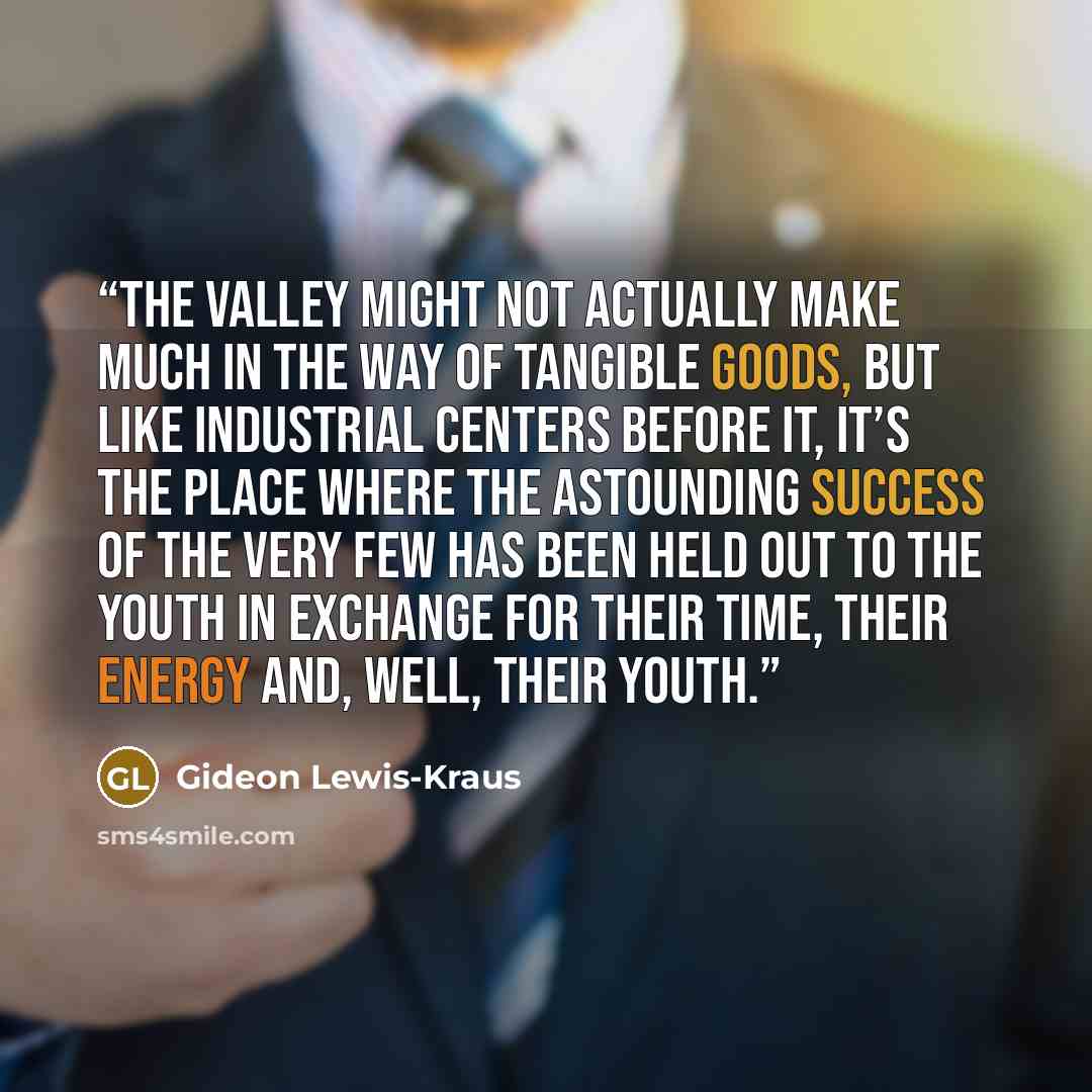 “The Valley might not actually make much in the way of tangible goods, but like industrial centers before it, it’s the place where the astounding success of the very few has been held out to the youth in exchange for their time, their energy and, well, their youth.” quote by Gideon Lewis-Kraus