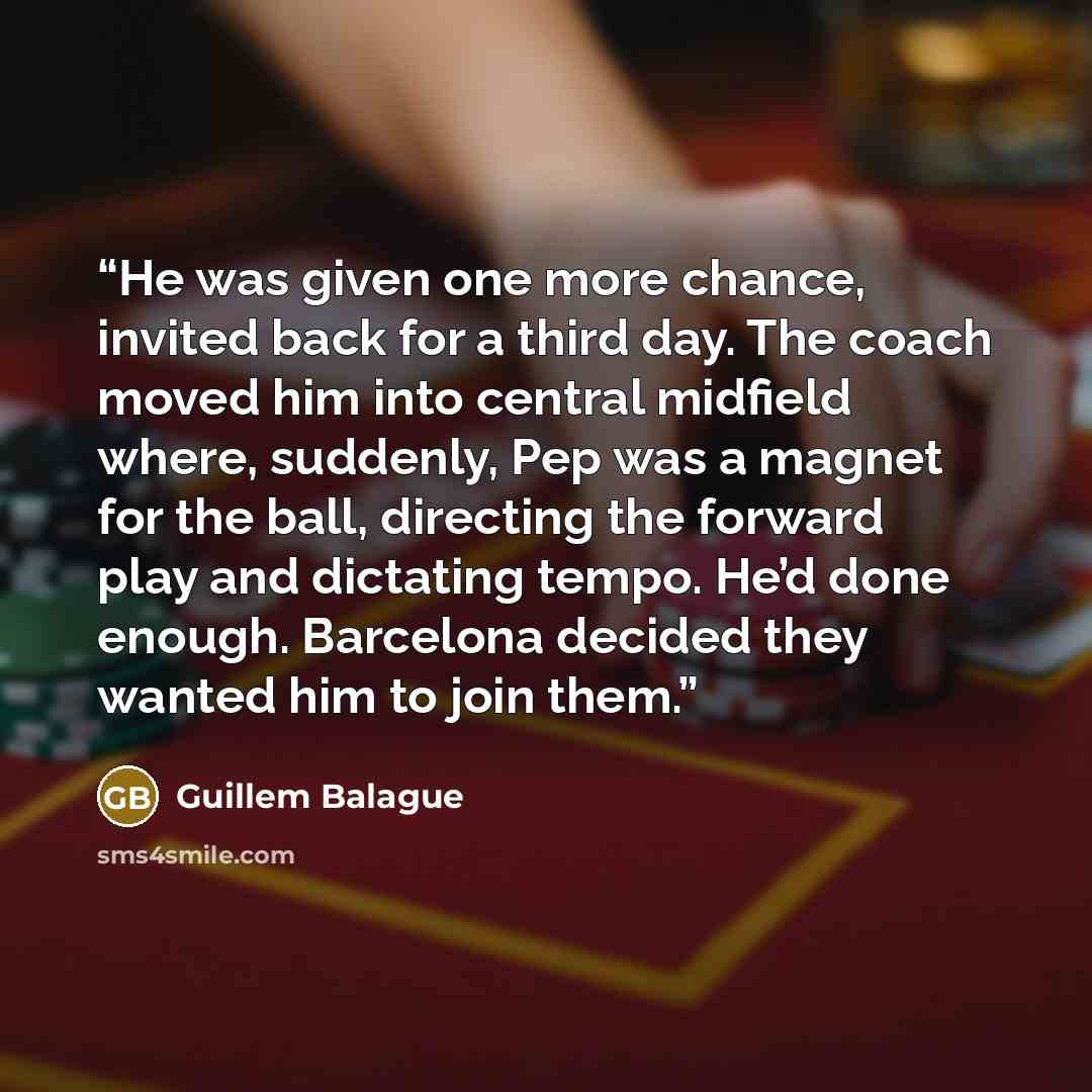 “He was given one more chance, invited back for a third day. The coach moved him into central midfield where, suddenly, Pep was a magnet for the ball, directing the forward play and dictating tempo. He’d done enough. Barcelona decided they wanted him to join them.” quote by Guillem Balague