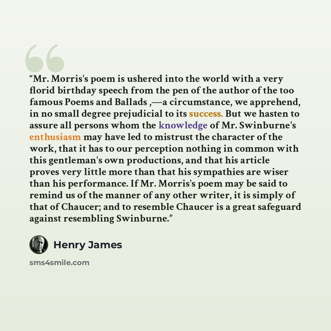 “Mr. Morris's poem is ushered into the world with a very florid birthday speech from the pen of the author of the too famous Poems and Ballads ,—a circumstance, we apprehend, in no small degree prejudicial to its success. But we hasten to assure all persons whom the knowledge of Mr. Swinburne's…” quote by Henry James