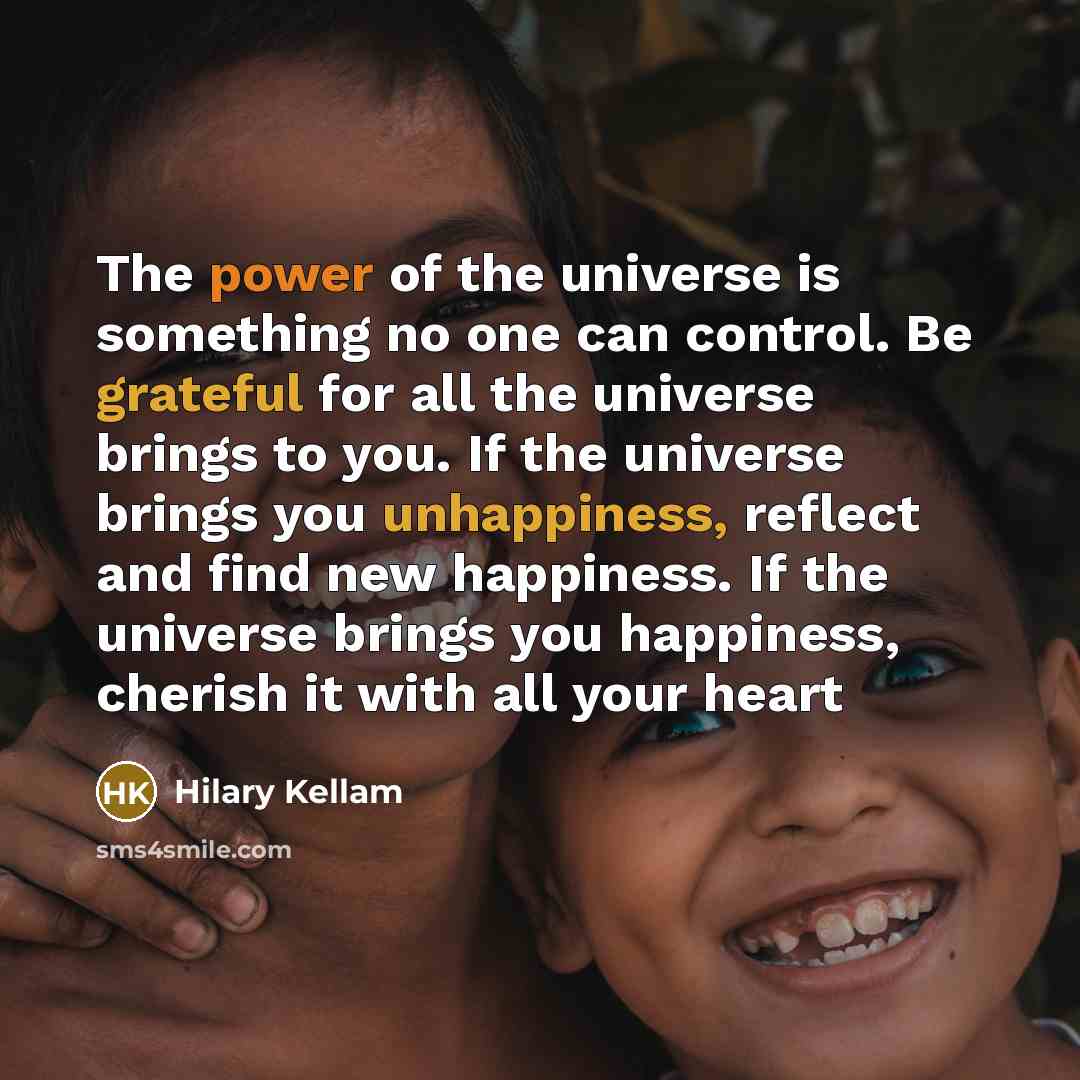 “The power of the universe is something no one can control. Be grateful for all the universe brings to you. If the universe brings you unhappiness, reflect and find new happiness. If the universe brings you happiness, cherish it with all your heart” quote by Hilary Kellam