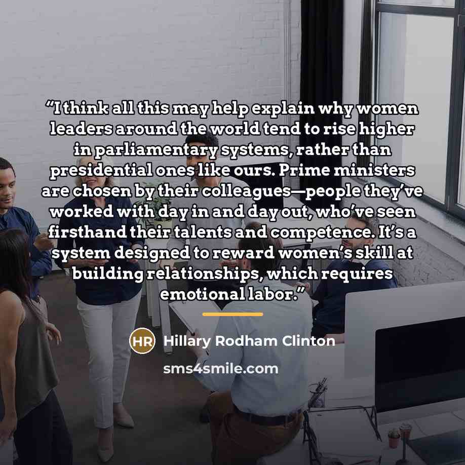 “I think all this may help explain why women leaders around the world tend to rise higher in parliamentary systems, rather than presidential ones like ours. Prime ministers are chosen by their colleagues—people they’ve worked with day in and day out, who’ve seen firsthand their talents and…” quote by Hillary Rodham Clinton