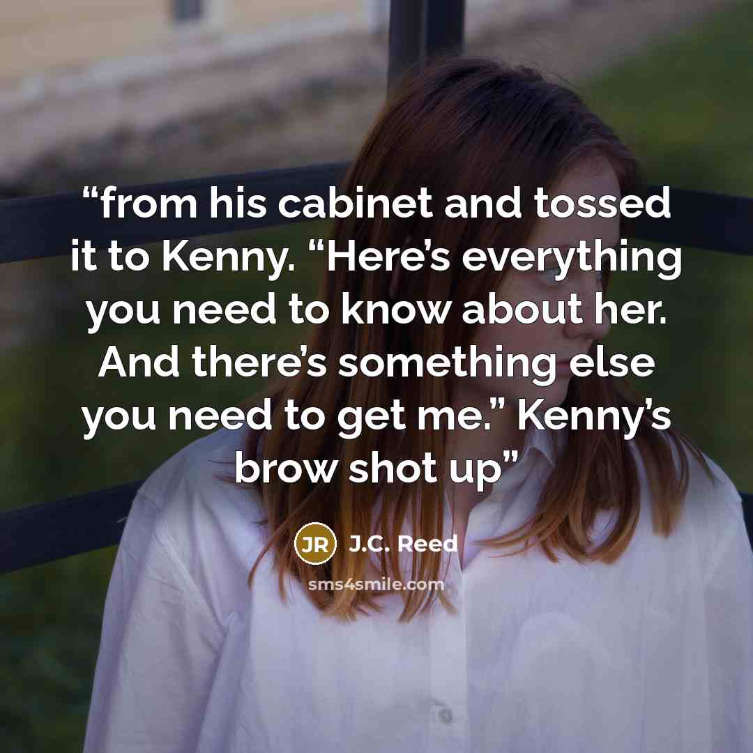 “from his cabinet and tossed it to Kenny. “Here’s everything you need to know about her. And there’s something else you need to get me.” Kenny’s brow shot up” quote by J.C. Reed