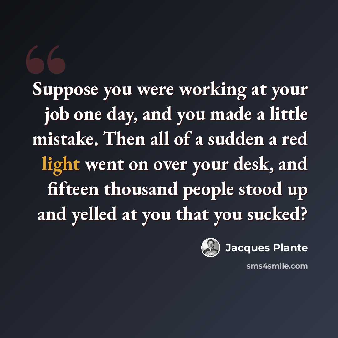 “Suppose you were working at your job one day, and you made a little mistake. Then all of a sudden a red light went on over your desk, and fifteen thousand people stood up and yelled at you that you sucked?” quote by Jacques Plante