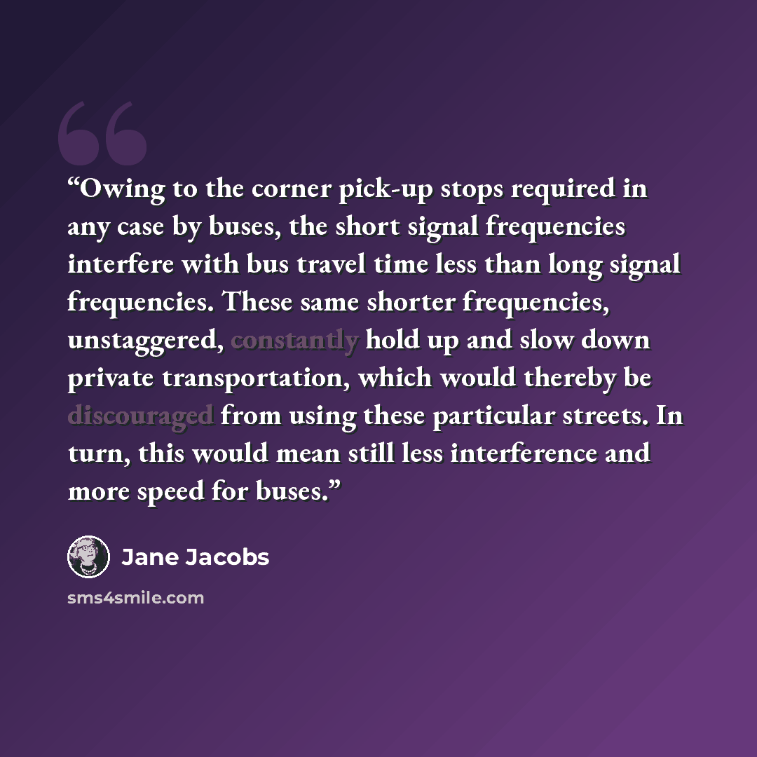 “Owing to the corner pick-up stops required in any case by buses, the short signal frequencies interfere with bus travel time less than long signal frequencies. These same shorter frequencies, unstaggered, constantly hold up and slow down private transportation, which would thereby be discouraged…” quote by Jane Jacobs