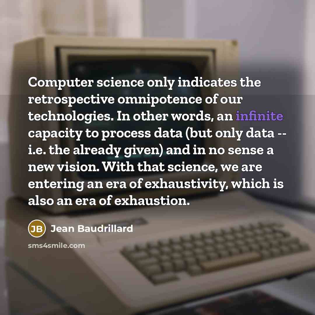 “Computer science only indicates the retrospective omnipotence of our technologies. In other words, an infinite capacity to process data (but only data -- i.e. the already given) and in no sense a new vision. With that science, we are entering an era of exhaustivity, which is also an era of…” quote by Jean Baudrillard