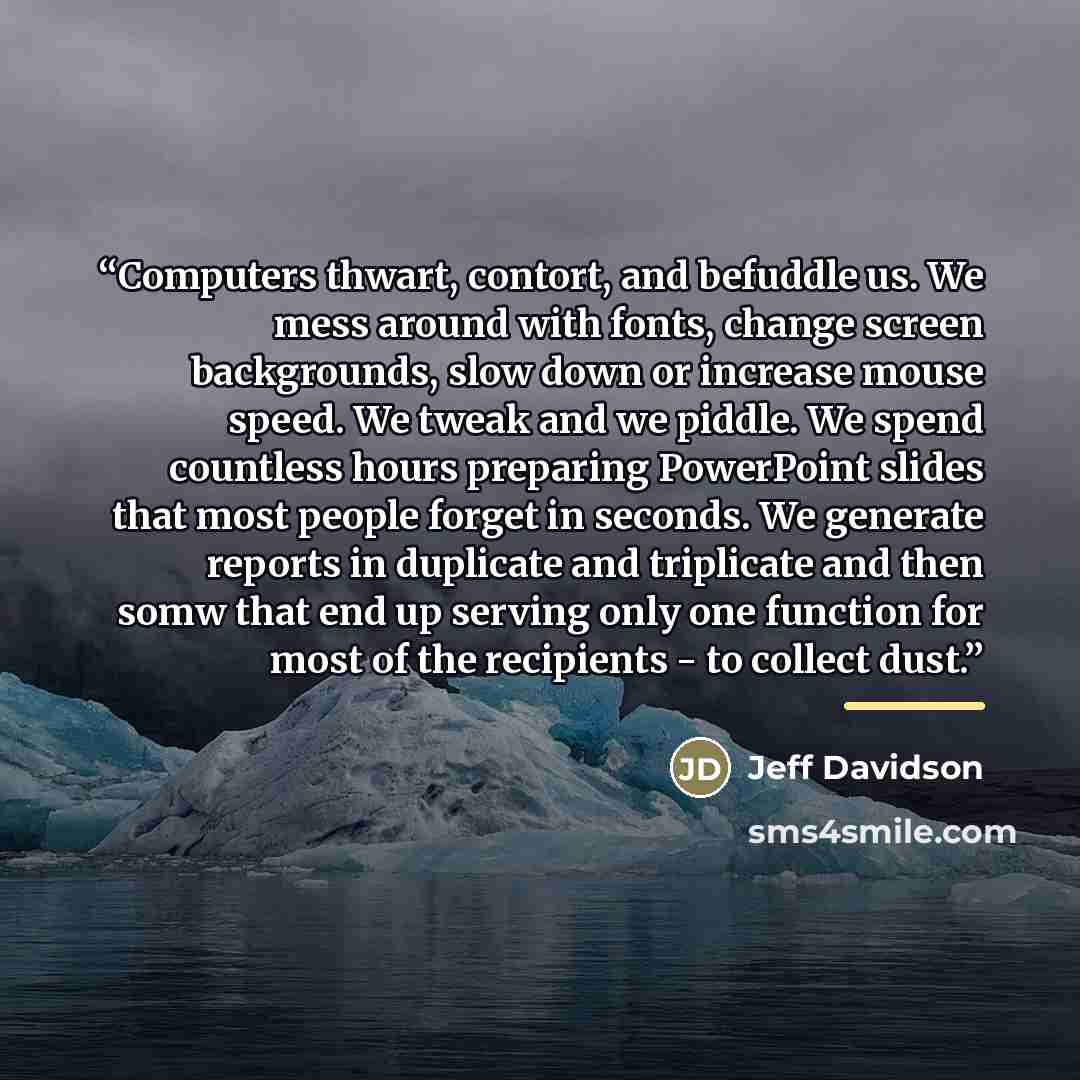 “Computers thwart, contort, and befuddle us. We mess around with fonts, change screen backgrounds, slow down or increase mouse speed. We tweak and we piddle. We spend countless hours preparing PowerPoint slides that most people forget in seconds. We generate reports in duplicate and triplicate and…” quote by Jeff Davidson