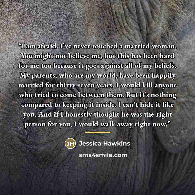 “I am afraid. I’ve never touched a married woman. You might not believe me, but this has been hard for me too because it goes against all of my beliefs. My parents, who are my world, have been happily married for thirty-seven years. I would kill anyone who tried to come between them. But it’s…” quote by Jessica Hawkins